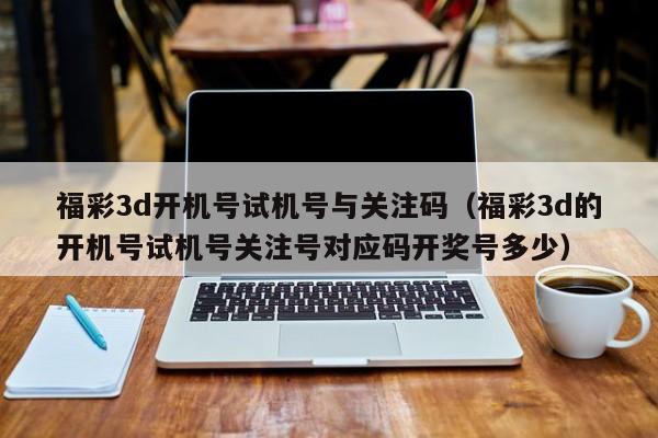 福彩3d开机号试机号与关注码（福彩3d的开机号试机号关注号对应码开奖号多少）